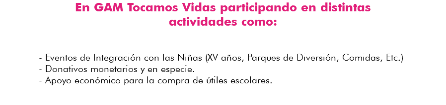 En GAM Tocamos Vidas participando en distintas actividades como: - Eventos de Integración con las Niñas (XV años, Parques de Diversión, Comidas, Etc.) - Donativos monetarios y en especie. - Apoyo económico para la compra de útiles escolares. 
